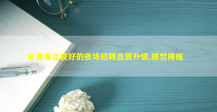吐鲁番比较好的夜场招聘品质升级.撼世降临